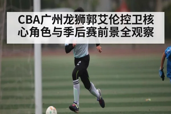 CBA广州龙狮郭艾伦控卫核心角色与季后赛前景全观察