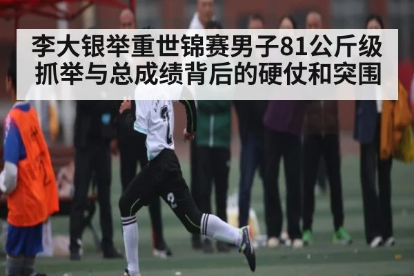 李大银举重世锦赛男子81公斤级抓举与总成绩背后的硬仗和突围